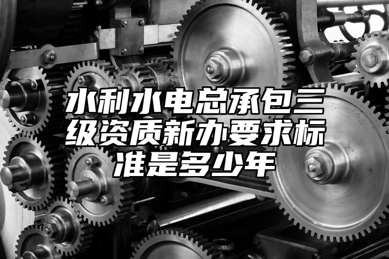 水利水电总承包三级资质新办要求标准是多少年