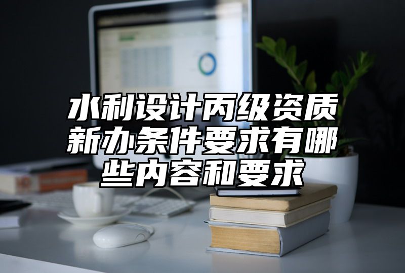 水利设计丙级资质新办条件要求有哪些内容和要求