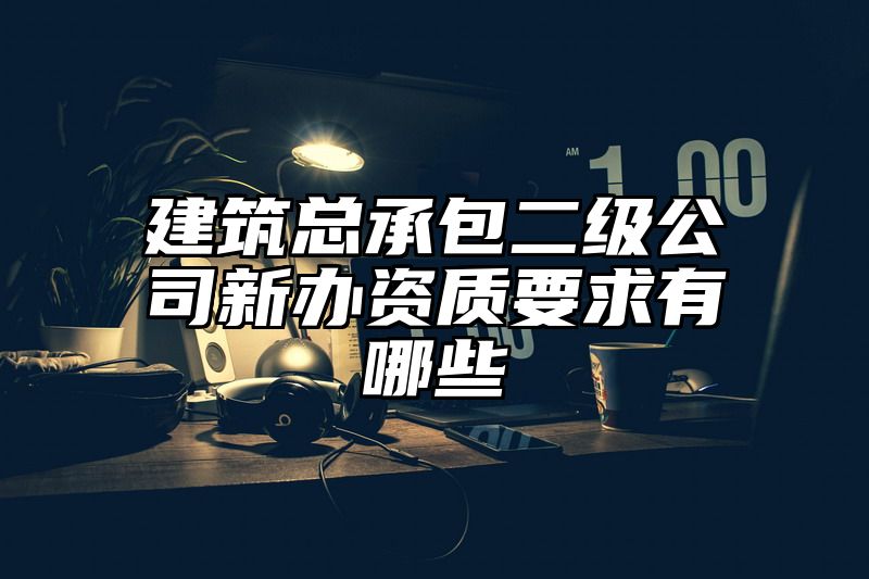 建筑总承包二级公司新办资质要求有哪些