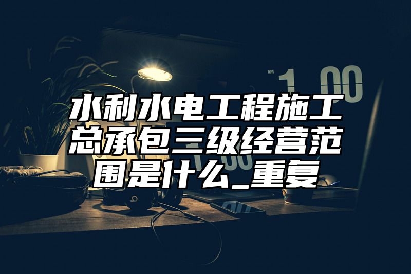 水利水电工程施工总承包三级经营范围是什么_重复