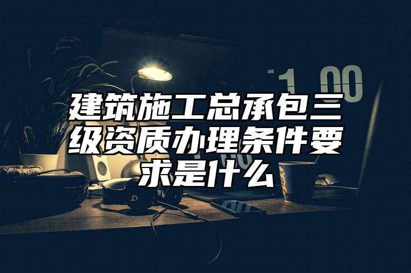 建筑施工总承包三级资质办理条件要求是什么