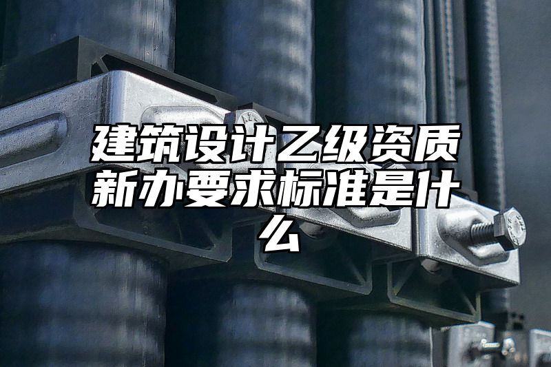 建筑设计乙级资质新办要求标准是什么