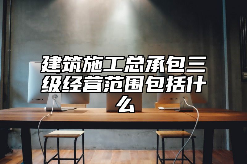 建筑施工总承包三级经营范围包括什么