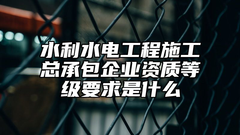 水利水电工程施工总承包企业资质等级要求是什么