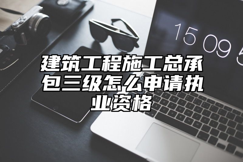 建筑工程施工总承包三级怎么申请执业资格