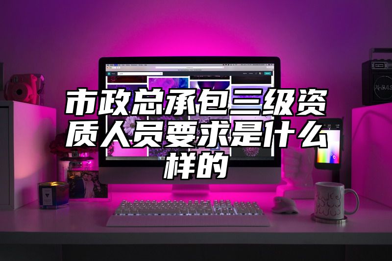 市政总承包三级资质人员要求是什么样的