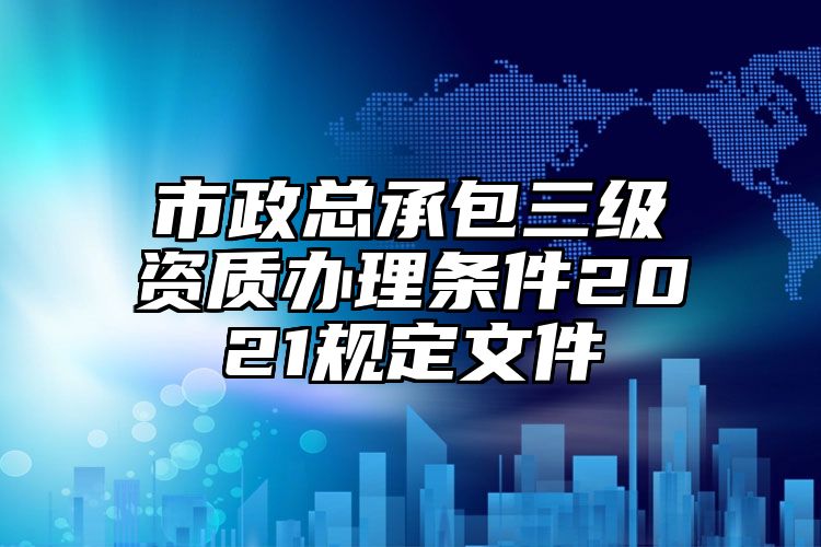 市政总承包三级资质办理条件2021规定文件