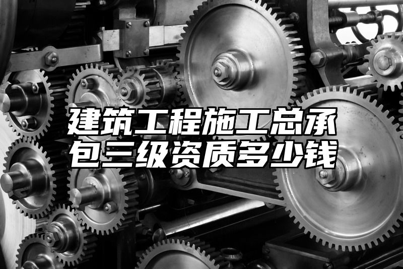 建筑工程施工总承包三级资质多少钱