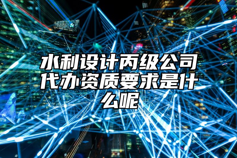 水利设计丙级公司代办资质要求是什么呢