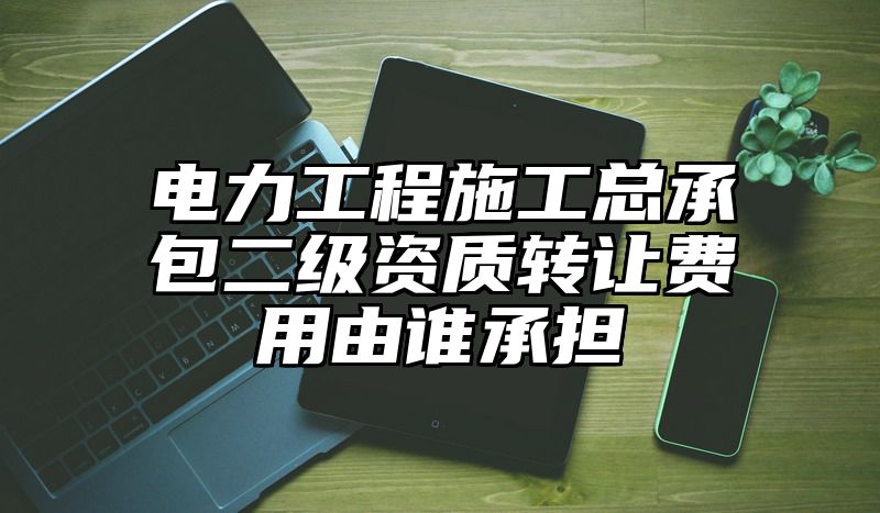 电力工程施工总承包二级资质转让费用由谁承担