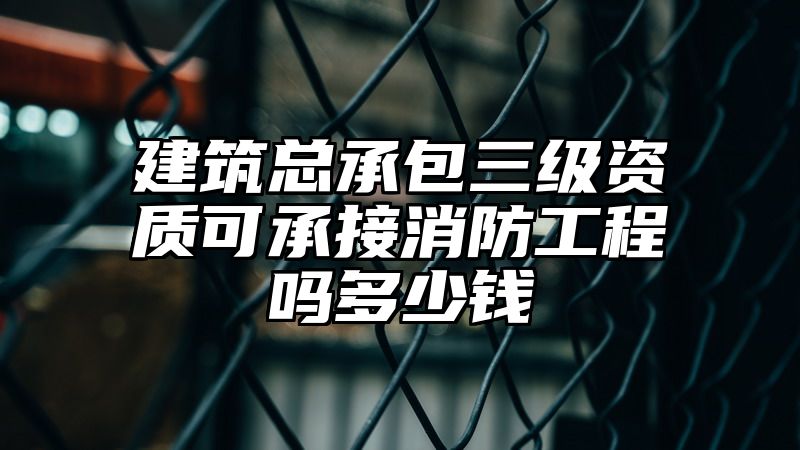 建筑总承包三级资质可承接消防工程吗多少钱