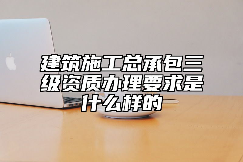 建筑施工总承包三级资质办理要求是什么样的