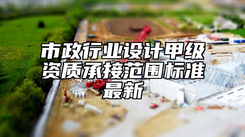 市政行业设计甲级资质承接范围标准最新