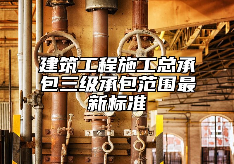 建筑工程施工总承包三级承包范围最新标准