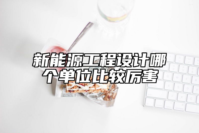 新能源工程设计哪个单位比较厉害