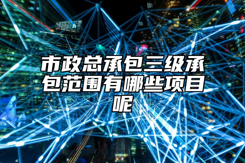 市政总承包三级承包范围有哪些项目呢