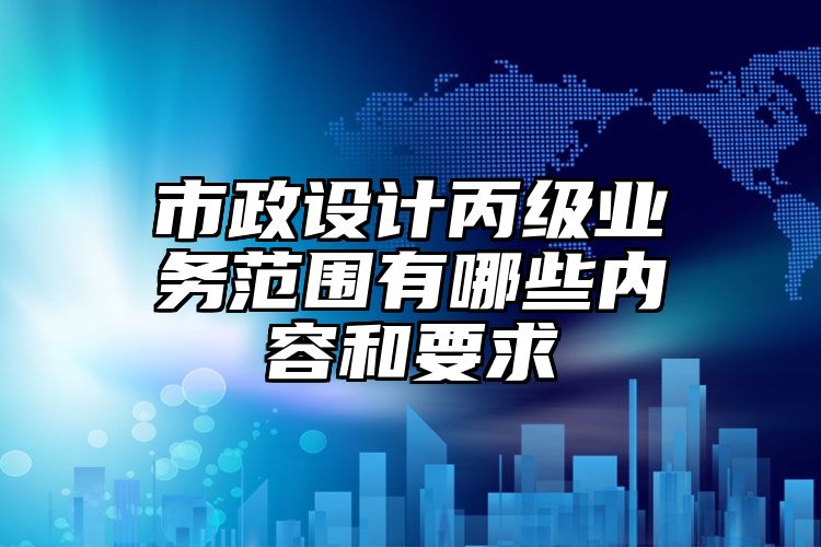 市政设计丙级业务范围有哪些内容和要求