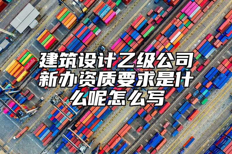 建筑设计乙级公司新办资质要求是什么呢怎么写