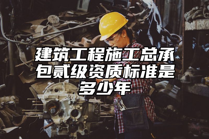 建筑工程施工总承包贰级资质标准是多少年