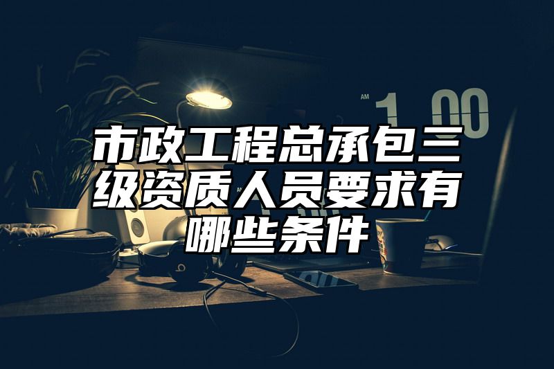 市政工程总承包三级资质人员要求有哪些条件