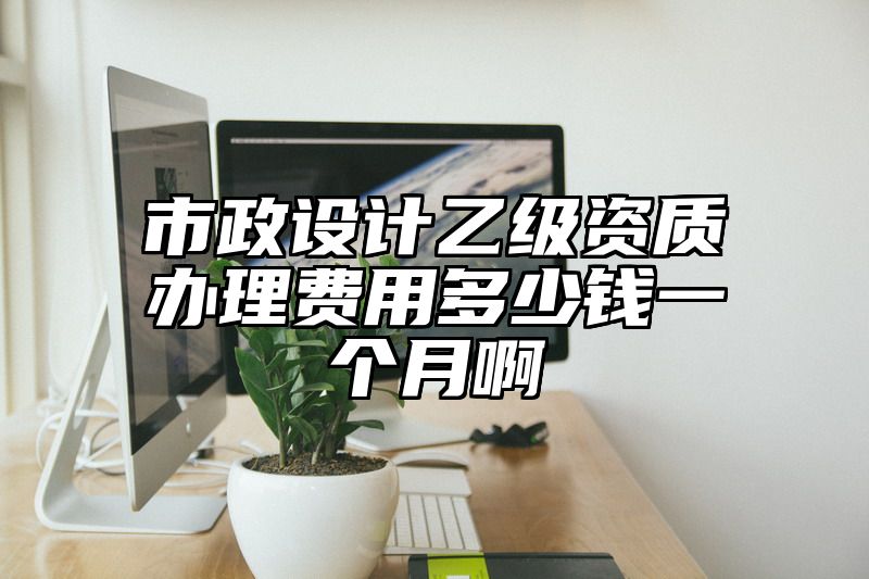 市政设计乙级资质办理费用多少钱一个月啊