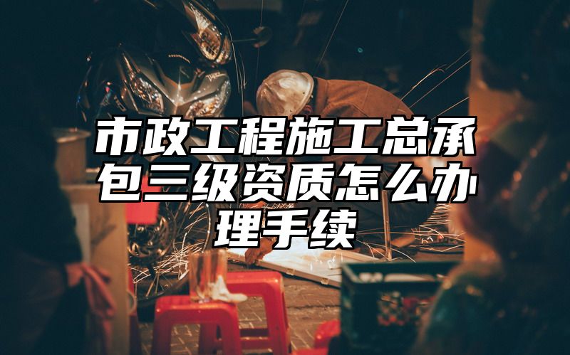 市政工程施工总承包三级资质怎么办理手续