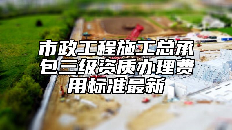 市政工程施工总承包三级资质办理费用标准最新