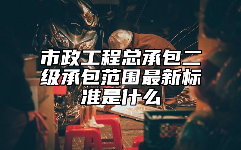 市政工程总承包二级承包范围最新标准是什么