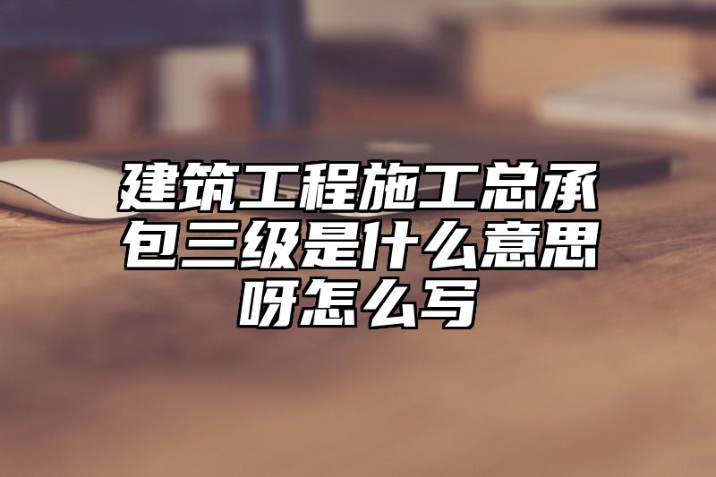 建筑工程施工总承包三级是什么意思呀怎么写