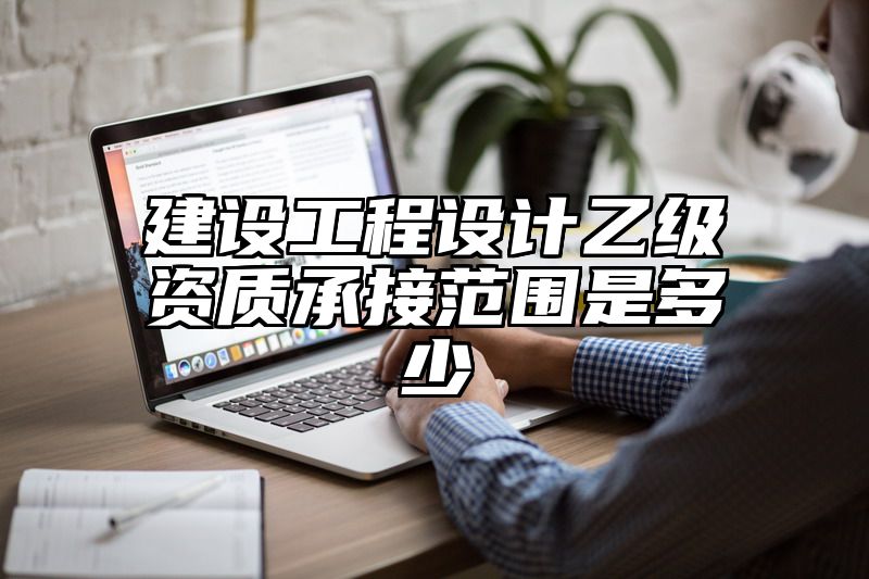 建设工程设计乙级资质承接范围是多少