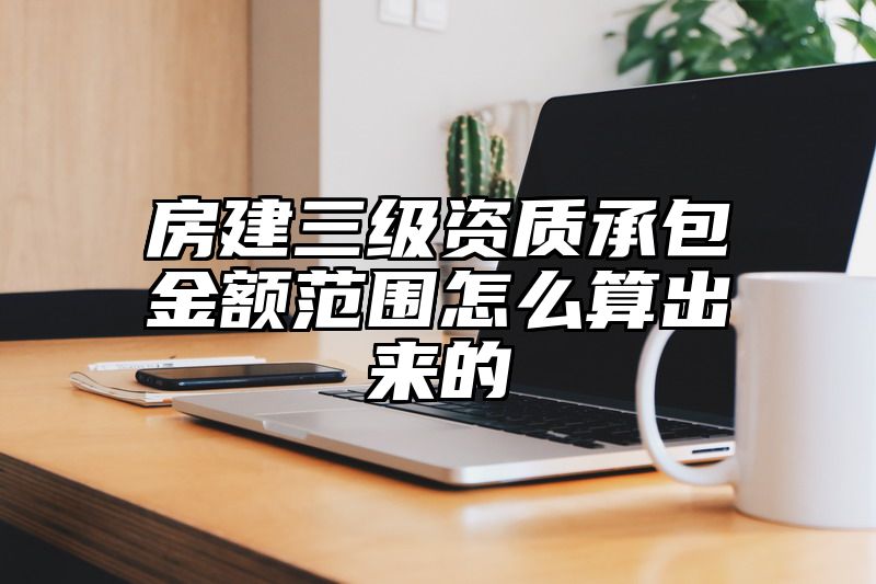 房建三级资质承包金额范围怎么算出来的