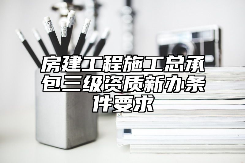 房建工程施工总承包三级资质新办条件要求