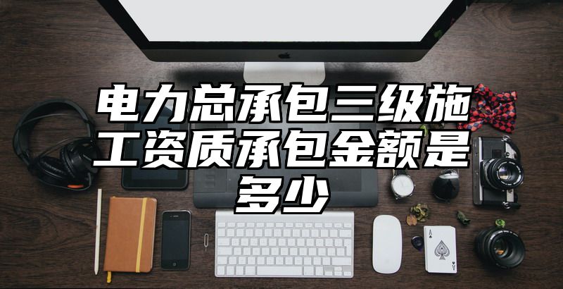 电力总承包三级施工资质承包金额是多少