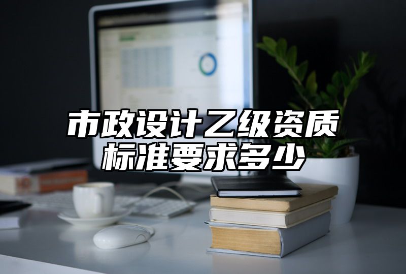 市政设计乙级资质标准要求多少