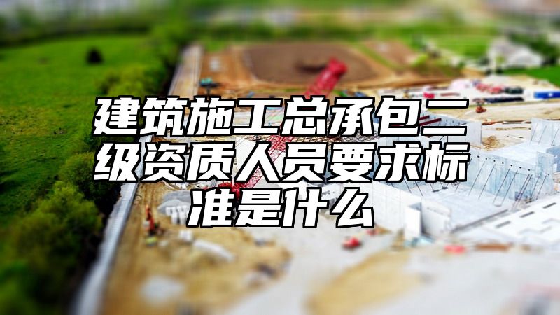 建筑施工总承包二级资质人员要求标准是什么