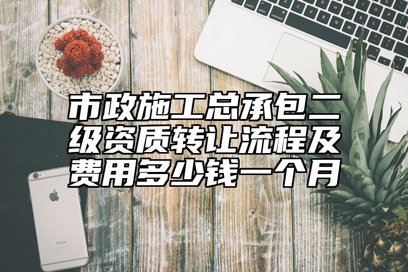 市政施工总承包二级资质转让流程及费用多少钱一个月