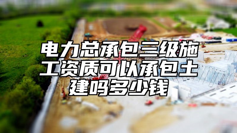 电力总承包三级施工资质可以承包土建吗多少钱