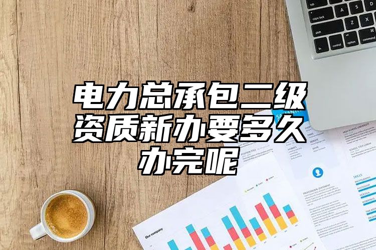 电力总承包二级资质新办要多久办完呢