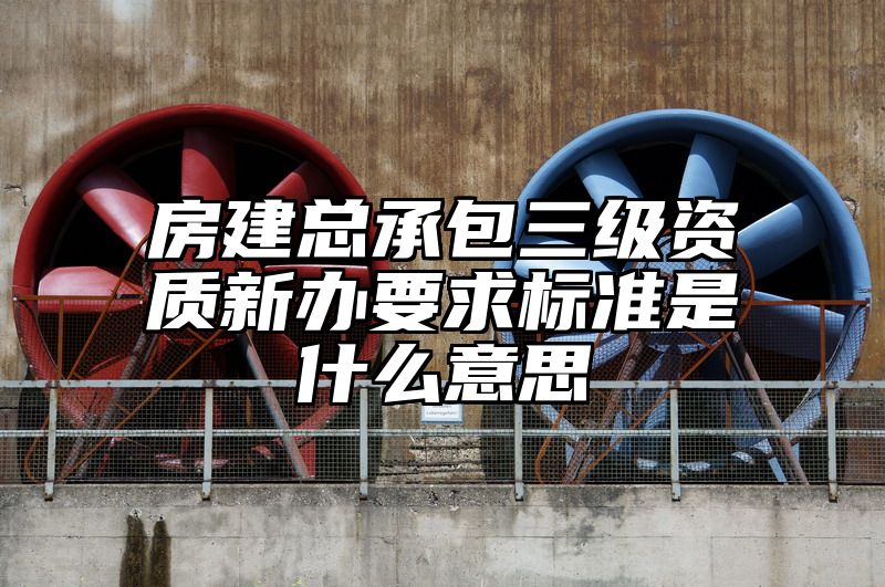 房建总承包三级资质新办要求标准是什么意思