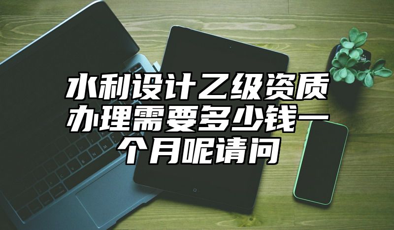 水利设计乙级资质办理需要多少钱一个月呢请问