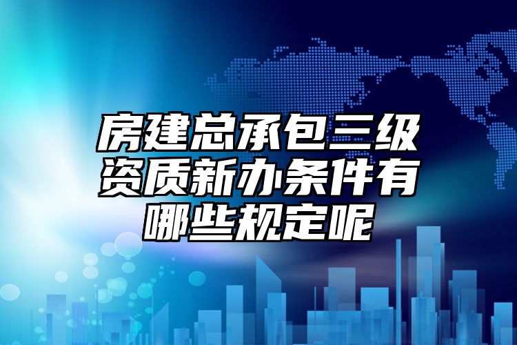 房建总承包三级资质新办条件有哪些规定呢