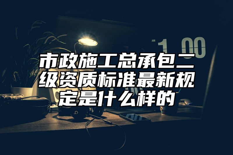 市政施工总承包二级资质标准最新规定是什么样的