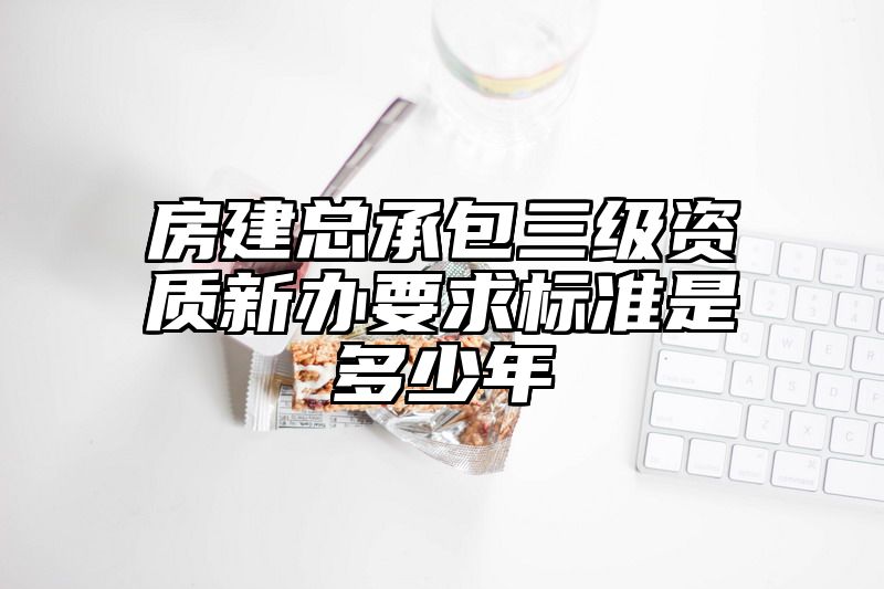 房建总承包三级资质新办要求标准是多少年