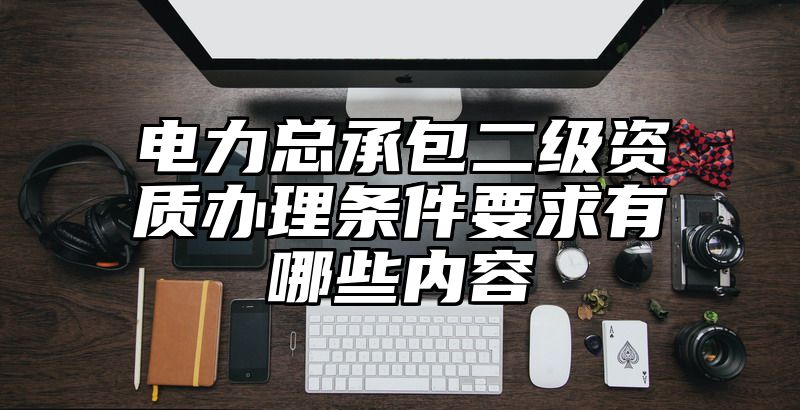 电力总承包二级资质办理条件要求有哪些内容