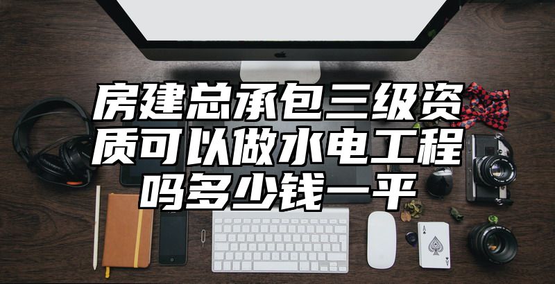 房建总承包三级资质可以做水电工程吗多少钱一平