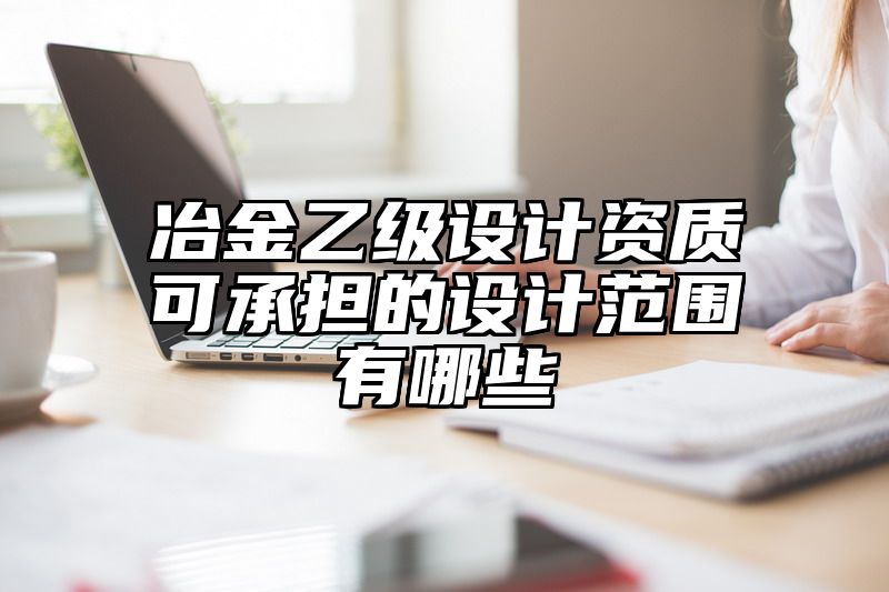 冶金乙级设计资质可承担的设计范围有哪些