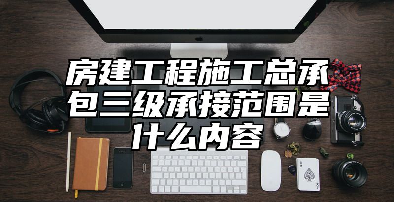 房建工程施工总承包三级承接范围是什么内容