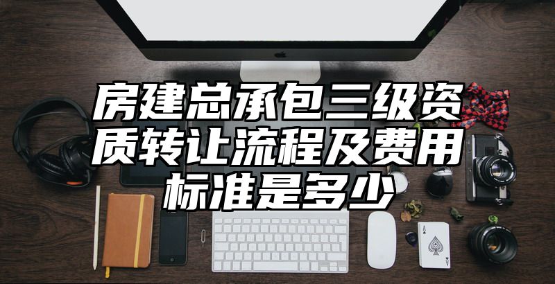 房建总承包三级资质转让流程及费用标准是多少