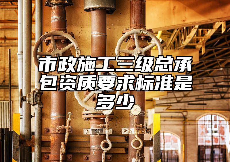 市政施工三级总承包资质要求标准是多少