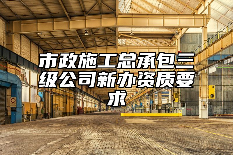 市政施工总承包三级公司新办资质要求